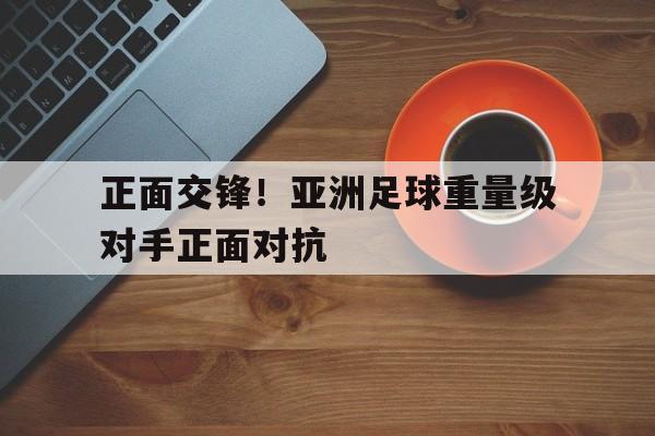 半岛体育官方网站-关于正面交锋！亚洲足球重量级对手正面对抗的信息-半岛体育官方网站