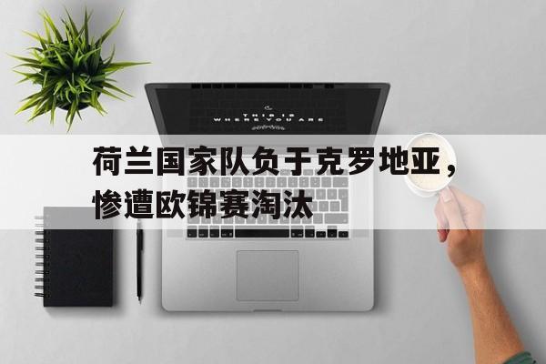 半岛体育-荷兰国家队负于克罗地亚，惨遭欧锦赛淘汰-半岛体育