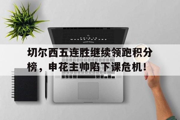 半岛体育-切尔西五连胜继续领跑积分榜，申花主帅陷下课危机！-半岛体育