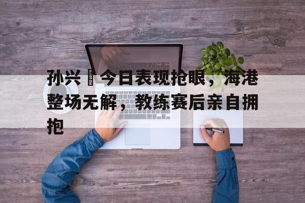 半岛体育官网-孙兴慜今日表现抢眼，海港整场无解，教练赛后亲自拥抱-半岛体育官网
