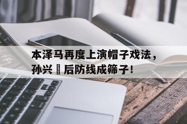 半岛体育APP-本泽马再度上演帽子戏法，孙兴慜后防线成筛子！-半岛体育APP