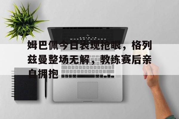 半岛体育APP-姆巴佩今日表现抢眼，格列兹曼整场无解，教练赛后亲自拥抱姆巴佩和格里兹曼-半岛体育APP