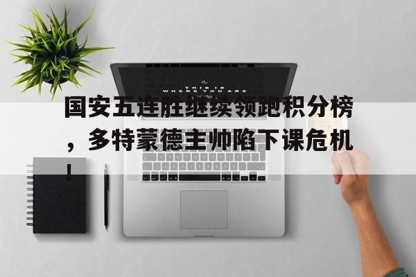 半岛体育官网-国安五连胜继续领跑积分榜，多特蒙德主帅陷下课危机！巴黎圣日耳曼积分榜-半岛体育官网