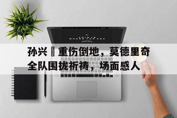 半岛体育官方网站-孙兴慜重伤倒地，莫德里奇全队围拢祈祷，场面感人-半岛体育官方网站