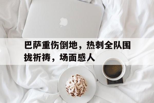半岛体育-巴萨重伤倒地，热刺全队围拢祈祷，场面感人巴萨打热刺回放-半岛体育