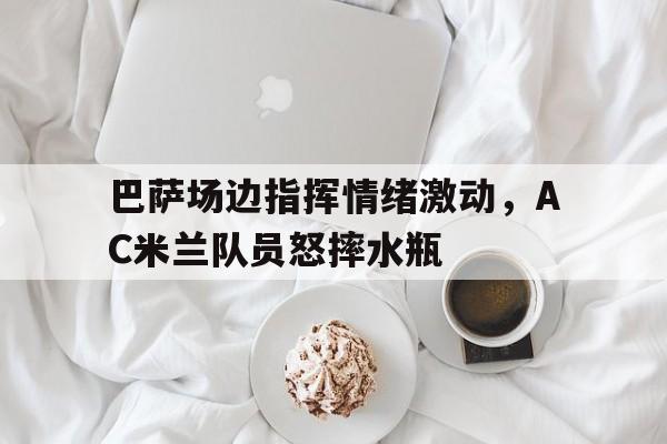 半岛体育APP-巴萨场边指挥情绪激动，AC米兰队员怒摔水瓶-半岛体育APP